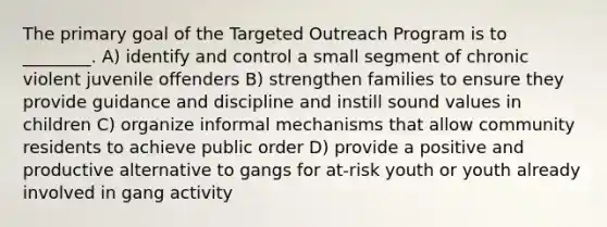 The primary goal of the Targeted Outreach Program is to ________. A) identify and control a small segment of chronic violent juvenile offenders B) strengthen families to ensure they provide guidance and discipline and instill sound values in children C) organize informal mechanisms that allow community residents to achieve public order D) provide a positive and productive alternative to gangs for at-risk youth or youth already involved in gang activity