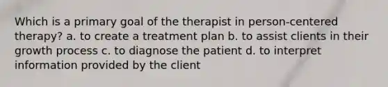 Which is a primary goal of the therapist in person-centered therapy? a. to create a treatment plan b. to assist clients in their growth process c. to diagnose the patient d. to interpret information provided by the client