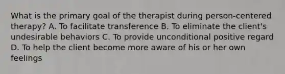 What is the primary goal of the therapist during person-centered therapy? A. To facilitate transference B. To eliminate the client's undesirable behaviors C. To provide unconditional positive regard D. To help the client become more aware of his or her own feelings