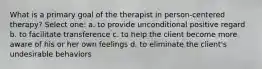 What is a primary goal of the therapist in person-centered therapy? Select one: a. to provide unconditional positive regard b. to facilitate transference c. to help the client become more aware of his or her own feelings d. to eliminate the client's undesirable behaviors