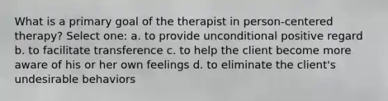 What is a primary goal of the therapist in person-centered therapy? Select one: a. to provide unconditional positive regard b. to facilitate transference c. to help the client become more aware of his or her own feelings d. to eliminate the client's undesirable behaviors