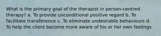 What is the primary goal of the therapist in person-centred therapy? a. To provide unconditional positive regard b. To facilitate transference c. To eliminate undesirable behaviours d. To help the client become more aware of his or her own feelings