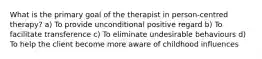 What is the primary goal of the therapist in person-centred therapy? a) To provide unconditional positive regard b) To facilitate transference c) To eliminate undesirable behaviours d) To help the client become more aware of childhood influences