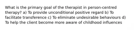 What is the primary goal of the therapist in person-centred therapy? a) To provide unconditional positive regard b) To facilitate transference c) To eliminate undesirable behaviours d) To help the client become more aware of childhood influences