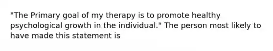 "The Primary goal of my therapy is to promote healthy psychological growth in the individual." The person most likely to have made this statement is