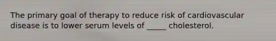 The primary goal of therapy to reduce risk of cardiovascular disease is to lower serum levels of _____ cholesterol.