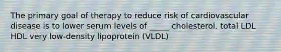 The primary goal of therapy to reduce risk of cardiovascular disease is to lower serum levels of _____ cholesterol. total LDL HDL very low-density lipoprotein (VLDL)