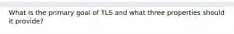 What is the primary goal of TLS and what three properties should it provide?