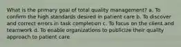 What is the primary goal of total quality management? a. To confirm the high standards desired in patient care b. To discover and correct errors in task completion c. To focus on the client and teamwork d. To enable organizations to publicize their quality approach to patient care