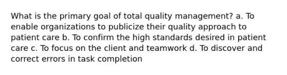 What is the primary goal of total quality management? a. To enable organizations to publicize their quality approach to patient care b. To confirm the high standards desired in patient care c. To focus on the client and teamwork d. To discover and correct errors in task completion