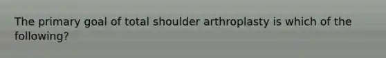 The primary goal of total shoulder arthroplasty is which of the following?