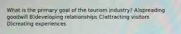 What is the primary goal of the tourism industry? A)spreading goodwill B)developing relationships C)attracting visitors D)creating experiences