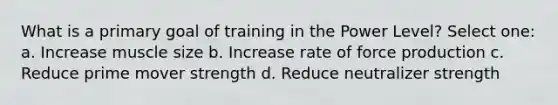 What is a primary goal of training in the Power Level? Select one: a. Increase muscle size b. Increase rate of force production c. Reduce prime mover strength d. Reduce neutralizer strength