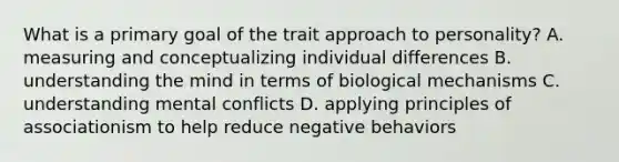 What is a primary goal of the trait approach to personality? A. measuring and conceptualizing individual differences B. understanding the mind in terms of biological mechanisms C. understanding mental conflicts D. applying principles of associationism to help reduce negative behaviors