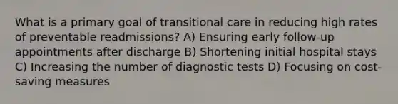 What is a primary goal of transitional care in reducing high rates of preventable readmissions? A) Ensuring early follow-up appointments after discharge B) Shortening initial hospital stays C) Increasing the number of diagnostic tests D) Focusing on cost-saving measures