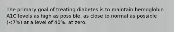 The primary goal of treating diabetes is to maintain hemoglobin A1C levels as high as possible. as close to normal as possible (<7%) at a level of 40%. at zero.