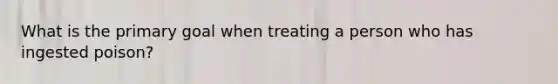 What is the primary goal when treating a person who has ingested poison?