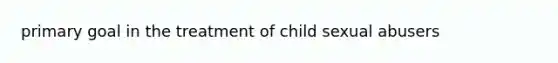 primary goal in the treatment of child sexual abusers