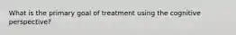 What is the primary goal of treatment using the cognitive perspective?