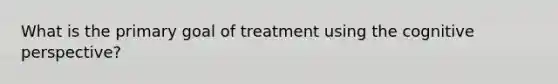 What is the primary goal of treatment using the <a href='https://www.questionai.com/knowledge/k1KipFktG6-cognitive-perspective' class='anchor-knowledge'>cognitive perspective</a>?