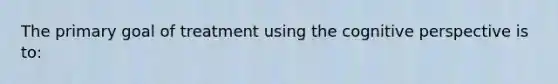 The primary goal of treatment using the <a href='https://www.questionai.com/knowledge/k1KipFktG6-cognitive-perspective' class='anchor-knowledge'>cognitive perspective</a> is to: