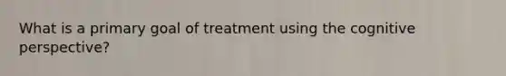 What is a primary goal of treatment using the cognitive perspective?