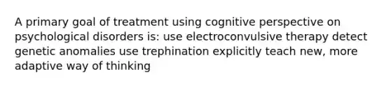 A primary goal of treatment using cognitive perspective on psychological disorders is: use electroconvulsive therapy detect genetic anomalies use trephination explicitly teach new, more adaptive way of thinking