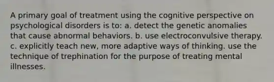 A primary goal of treatment using the cognitive perspective on psychological disorders is to: a. detect the genetic anomalies that cause abnormal behaviors. b. use electroconvulsive therapy. c. explicitly teach new, more adaptive ways of thinking. use the technique of trephination for the purpose of treating mental illnesses.