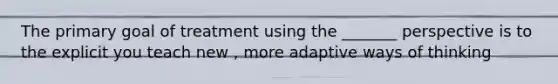 The primary goal of treatment using the _______ perspective is to the explicit you teach new , more adaptive ways of thinking