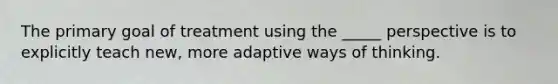 The primary goal of treatment using the _____ perspective is to explicitly teach new, more adaptive ways of thinking.