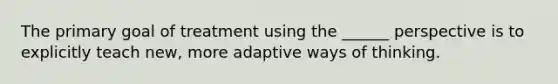 The primary goal of treatment using the ______ perspective is to explicitly teach new, more adaptive ways of thinking.