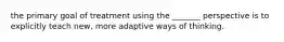 the primary goal of treatment using the _______ perspective is to explicitly teach new, more adaptive ways of thinking.