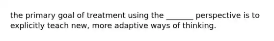 the primary goal of treatment using the _______ perspective is to explicitly teach new, more adaptive ways of thinking.