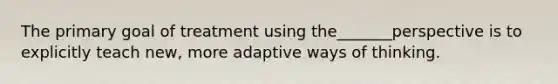 The primary goal of treatment using the_______perspective is to explicitly teach new, more adaptive ways of thinking.