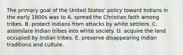 The primary goal of the United States' policy toward Indians in the early 1800s was to A. spread the Christian faith among tribes. B. protect Indians from attacks by white settlers. C. assimilate Indian tribes into white society. D. acquire the land occupied by Indian tribes. E. preserve disappearing Indian traditions and culture.