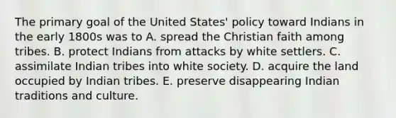 The primary goal of the United States' policy toward Indians in the early 1800s was to A. spread the Christian faith among tribes. B. protect Indians from attacks by white settlers. C. assimilate Indian tribes into white society. D. acquire the land occupied by Indian tribes. E. preserve disappearing Indian traditions and culture.