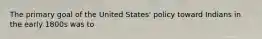 The primary goal of the United States' policy toward Indians in the early 1800s was to