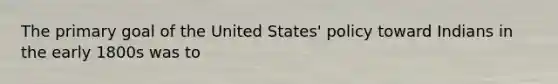 The primary goal of the United States' policy toward Indians in the early 1800s was to