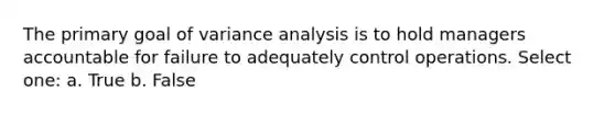 The primary goal of variance analysis is to hold managers accountable for failure to adequately control operations. Select one: a. True b. False