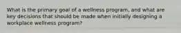 What is the primary goal of a wellness program, and what are key decisions that should be made when initially designing a workplace wellness program?