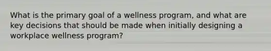 What is the primary goal of a wellness program, and what are key decisions that should be made when initially designing a workplace wellness program?