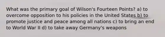 What was the primary goal of Wilson's Fourteen Points? a) to overcome opposition to his policies in the United States b) to promote justice and peace among all nations c) to bring an end to World War II d) to take away Germany's weapons