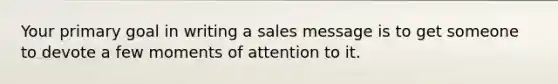 Your primary goal in writing a sales message is to get someone to devote a few moments of attention to it.