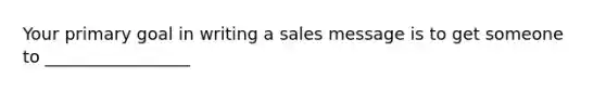 Your primary goal in writing a sales message is to get someone to _________________