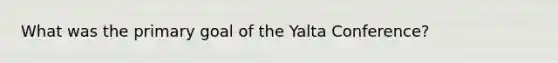 What was the primary goal of the Yalta Conference?