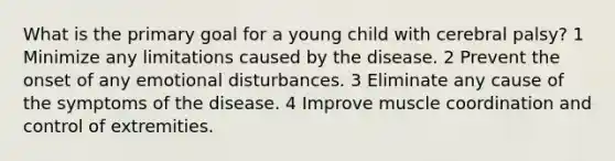 What is the primary goal for a young child with cerebral palsy? 1 Minimize any limitations caused by the disease. 2 Prevent the onset of any emotional disturbances. 3 Eliminate any cause of the symptoms of the disease. 4 Improve muscle coordination and control of extremities.