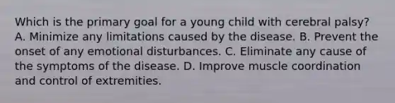 Which is the primary goal for a young child with cerebral palsy? A. Minimize any limitations caused by the disease. B. Prevent the onset of any emotional disturbances. C. Eliminate any cause of the symptoms of the disease. D. Improve muscle coordination and control of extremities.