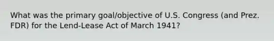 What was the primary goal/objective of U.S. Congress (and Prez. FDR) for the Lend-Lease Act of March 1941?