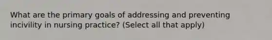 What are the primary goals of addressing and preventing incivility in nursing practice? (Select all that apply)