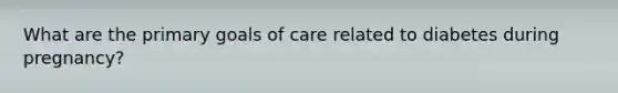 What are the primary goals of care related to diabetes during pregnancy?